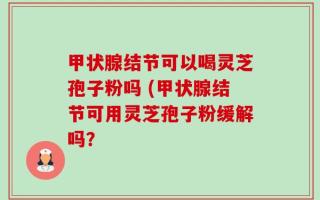 甲状腺结节可以喝灵芝孢子粉吗 (甲状腺结节可用灵芝孢子粉缓解吗？