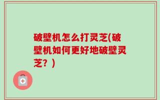 破壁机怎么打灵芝(破壁机如何更好地破壁灵芝？)