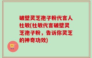 破壁灵芝孢子粉代言人杜敏(杜敏代言破壁灵芝孢子粉，告诉你灵芝的神奇功效)