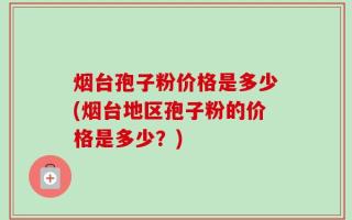 烟台孢子粉价格是多少(烟台地区孢子粉的价格是多少？)