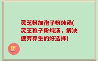 灵芝粉加孢子粉炖汤(灵芝孢子粉炖汤，解决疲劳养生的好选择)