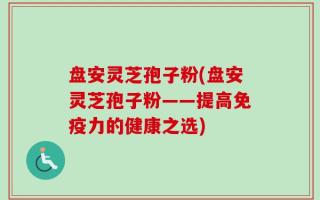 盘安灵芝孢子粉(盘安灵芝孢子粉——提高免疫力的健康之选)