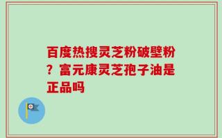 百度热搜灵芝粉破壁粉？富元康灵芝孢子油是正品吗