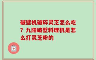 破壁机破碎灵芝怎么吃？九阳破壁料理机是怎么打灵芝粉的