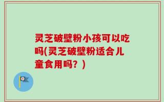 灵芝破壁粉小孩可以吃吗(灵芝破壁粉适合儿童食用吗？)