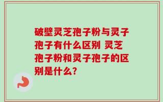 破壁灵芝孢子粉与灵子孢子有什么区别 灵芝孢子粉和灵子孢子的区别是什么？