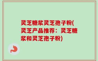 灵芝糖浆灵芝孢子粉(灵芝产品推荐：灵芝糖浆和灵芝孢子粉)