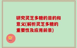 研究灵芝多糖的目的和意义(解析灵芝多糖的重要性及应用前景)
