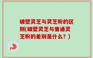 破壁灵芝与灵芝粉的区别(破壁灵芝与普通灵芝粉的差别是什么？)
