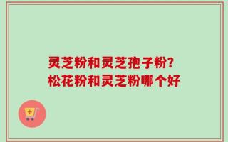 灵芝粉和灵芝孢子粉？松花粉和灵芝粉哪个好