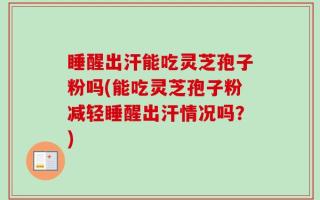 睡醒出汗能吃灵芝孢子粉吗(能吃灵芝孢子粉减轻睡醒出汗情况吗？)