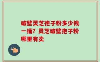 破壁灵芝孢子粉多少钱一桶？灵芝破壁孢子粉哪里有卖