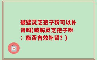 破壁灵芝孢子粉可以补肾吗(破解灵芝孢子粉：能否有效补肾？)