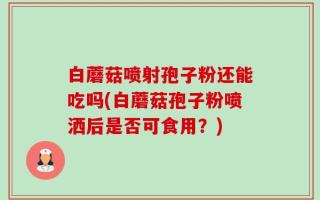 白蘑菇喷射孢子粉还能吃吗(白蘑菇孢子粉喷洒后是否可食用？)