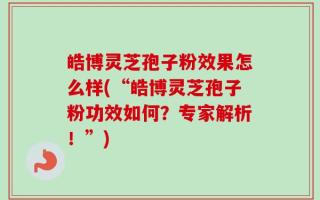 皓博灵芝孢子粉效果怎么样(“皓博灵芝孢子粉功效如何？专家解析！”)