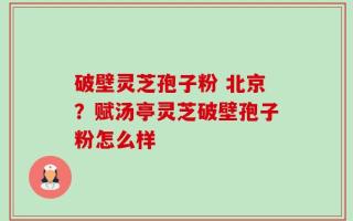 破壁灵芝孢子粉 北京？赋汤亭灵芝破壁孢子粉怎么样