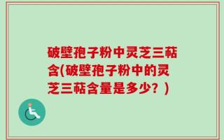 破壁孢子粉中灵芝三萜含(破壁孢子粉中的灵芝三萜含量是多少？)