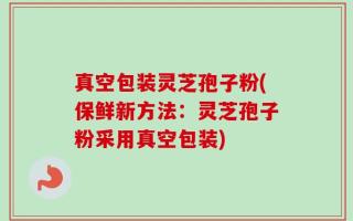真空包装灵芝孢子粉(保鲜新方法：灵芝孢子粉采用真空包装)