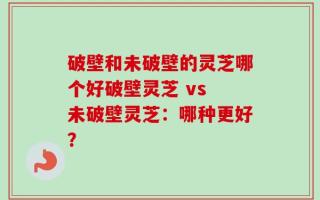 破壁和未破壁的灵芝哪个好破壁灵芝 vs 未破壁灵芝：哪种更好？