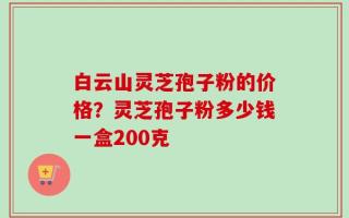 白云山灵芝孢子粉的价格？灵芝孢子粉多少钱一盒200克