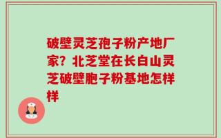 破壁灵芝孢子粉产地厂家？北芝堂在长白山灵芝破壁胞子粉基地怎样样