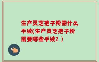 生产灵芝孢子粉需什么手续(生产灵芝孢子粉需要哪些手续？)