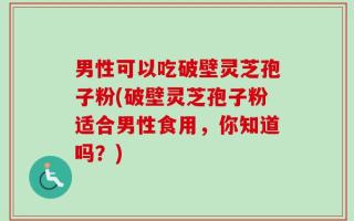 男性可以吃破壁灵芝孢子粉(破壁灵芝孢子粉适合男性食用，你知道吗？)