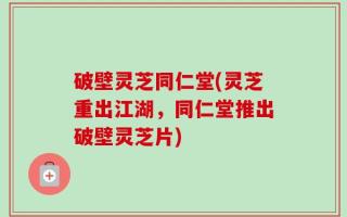 破壁灵芝同仁堂(灵芝重出江湖，同仁堂推出破壁灵芝片)