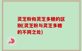灵芝粉和灵芝多糖的区别(灵芝粉与灵芝多糖的不同之处)
