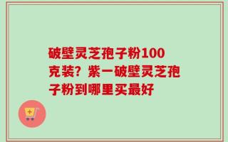 破壁灵芝孢子粉100克装？紫一破壁灵芝孢子粉到哪里买最好