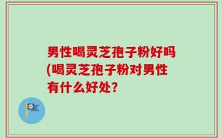 男性喝灵芝孢子粉好吗(喝灵芝孢子粉对男性有什么好处？