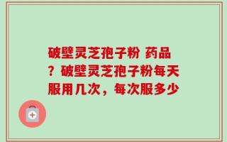 破壁灵芝孢子粉 药品？破壁灵芝孢子粉每天服用几次，每次服多少