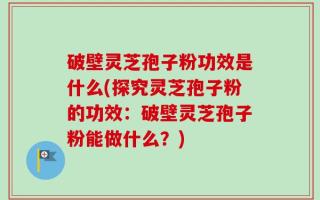 破壁灵芝孢子粉功效是什么(探究灵芝孢子粉的功效：破壁灵芝孢子粉能做什么？)