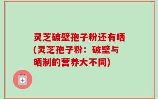 灵芝破壁孢子粉还有晒(灵芝孢子粉：破壁与晒制的营养大不同)