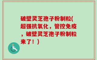 破壁灵芝孢子粉制粒(超强抗氧化，管控免疫，破壁灵芝孢子粉制粒来了！)