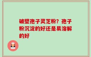 破壁孢子灵芝粉？孢子粉沉淀的好还是易溶解的好