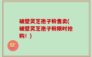 破壁灵芝孢子粉售卖(破壁灵芝孢子粉限时抢购！)