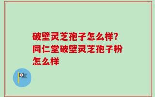 破壁灵芝孢子怎么样？同仁堂破壁灵芝孢子粉怎么样