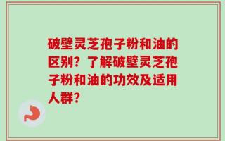 破壁灵芝孢子粉和油的区别？了解破壁灵芝孢子粉和油的功效及适用人群？
