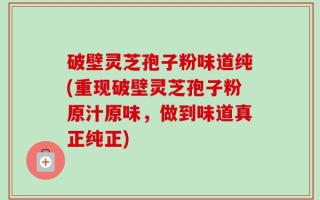 破壁灵芝孢子粉味道纯(重现破壁灵芝孢子粉原汁原味，做到味道真正纯正)