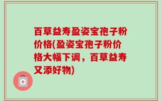 百草益寿盈姿宝孢子粉价格(盈姿宝孢子粉价格大幅下调，百草益寿又添好物)