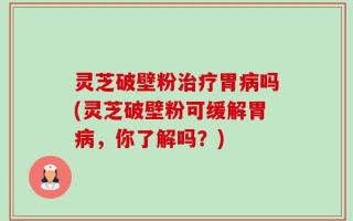 灵芝破壁粉治疗胃病吗(灵芝破壁粉可缓解胃病，你了解吗？)