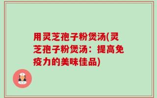 用灵芝孢子粉煲汤(灵芝孢子粉煲汤：提高免疫力的美味佳品)