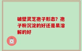 破壁灵芝孢子形态？孢子粉沉淀的好还是易溶解的好