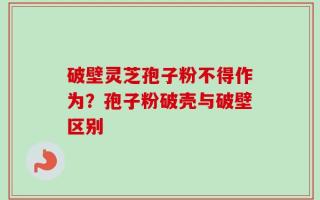 破壁灵芝孢子粉不得作为？孢子粉破壳与破壁区别