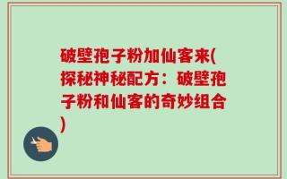 破壁孢子粉加仙客来(探秘神秘配方：破壁孢子粉和仙客的奇妙组合)