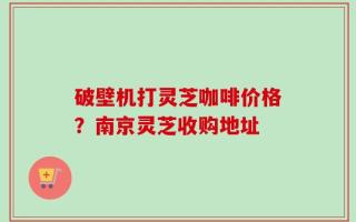 破壁机打灵芝咖啡价格？南京灵芝收购地址