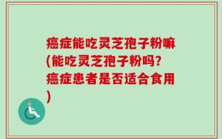 癌症能吃灵芝孢子粉嘛(能吃灵芝孢子粉吗？癌症患者是否适合食用)