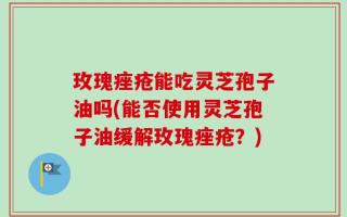 玫瑰痤疮能吃灵芝孢子油吗(能否使用灵芝孢子油缓解玫瑰痤疮？)