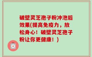 破壁灵芝孢子粉冲泡后效果(提高免疫力，放松身心！破壁灵芝孢子粉让你更健康！)